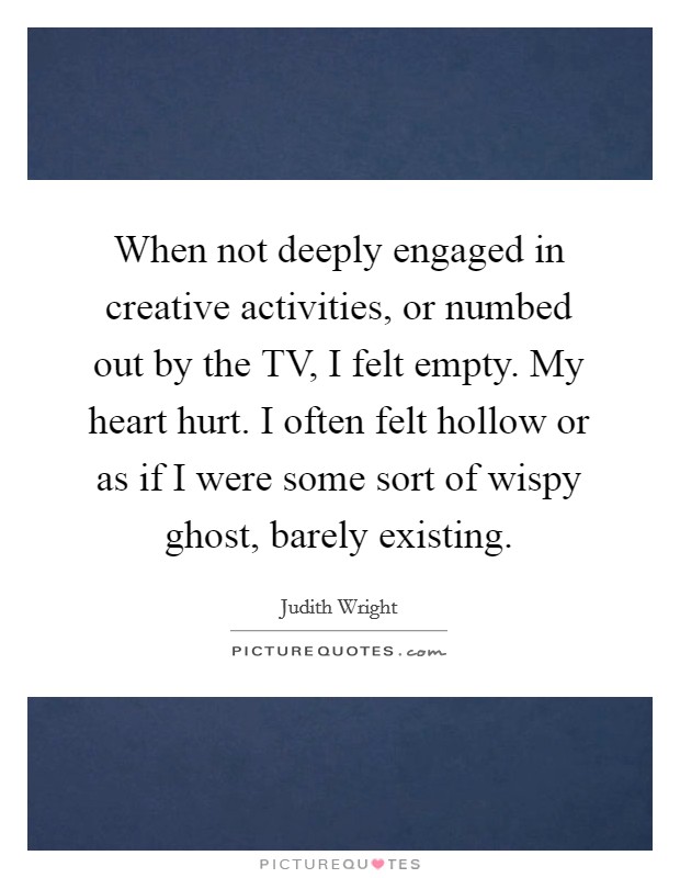 When not deeply engaged in creative activities, or numbed out by the TV, I felt empty. My heart hurt. I often felt hollow or as if I were some sort of wispy ghost, barely existing Picture Quote #1