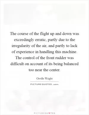 The course of the flight up and down was exceedingly erratic, partly due to the irregularity of the air, and partly to lack of experience in handling this machine. The control of the front rudder was difficult on account of its being balanced too near the center Picture Quote #1