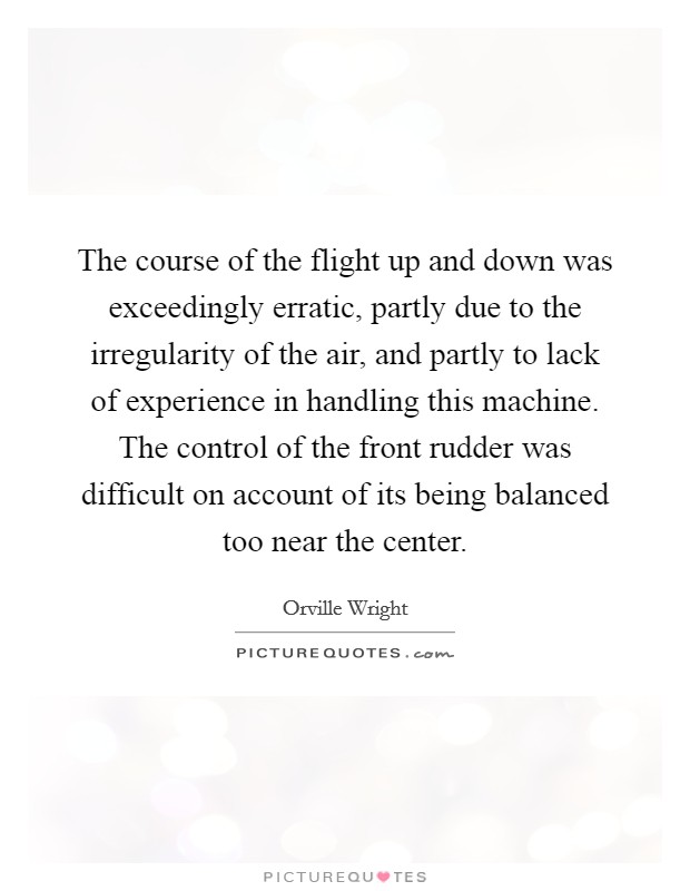 The course of the flight up and down was exceedingly erratic, partly due to the irregularity of the air, and partly to lack of experience in handling this machine. The control of the front rudder was difficult on account of its being balanced too near the center Picture Quote #1