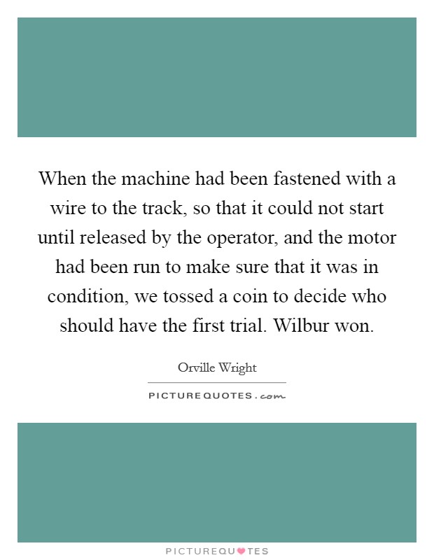 When the machine had been fastened with a wire to the track, so that it could not start until released by the operator, and the motor had been run to make sure that it was in condition, we tossed a coin to decide who should have the first trial. Wilbur won Picture Quote #1