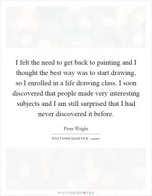 I felt the need to get back to painting and I thought the best way was to start drawing, so I enrolled in a life drawing class. I soon discovered that people made very interesting subjects and I am still surprised that I had never discovered it before Picture Quote #1