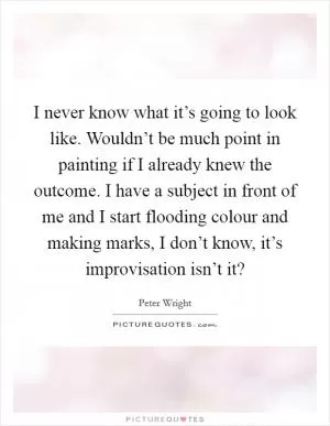 I never know what it’s going to look like. Wouldn’t be much point in painting if I already knew the outcome. I have a subject in front of me and I start flooding colour and making marks, I don’t know, it’s improvisation isn’t it? Picture Quote #1