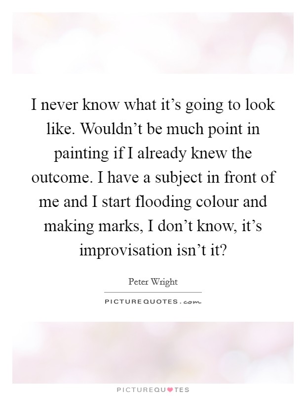 I never know what it's going to look like. Wouldn't be much point in painting if I already knew the outcome. I have a subject in front of me and I start flooding colour and making marks, I don't know, it's improvisation isn't it? Picture Quote #1