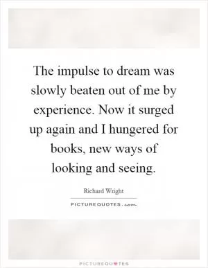 The impulse to dream was slowly beaten out of me by experience. Now it surged up again and I hungered for books, new ways of looking and seeing Picture Quote #1