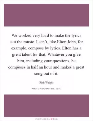 We worked very hard to make the lyrics suit the music. I can’t, like Elton John, for example, compose by lyrics. Elton has a great talent for that. Whatever you give him, including your questions, he composes in half an hour and makes a great song out of it Picture Quote #1