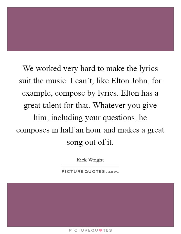 We worked very hard to make the lyrics suit the music. I can't, like Elton John, for example, compose by lyrics. Elton has a great talent for that. Whatever you give him, including your questions, he composes in half an hour and makes a great song out of it Picture Quote #1