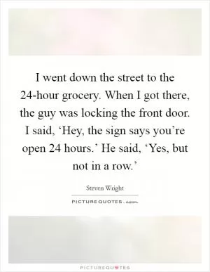 I went down the street to the 24-hour grocery. When I got there, the guy was locking the front door. I said, ‘Hey, the sign says you’re open 24 hours.’ He said, ‘Yes, but not in a row.’ Picture Quote #1
