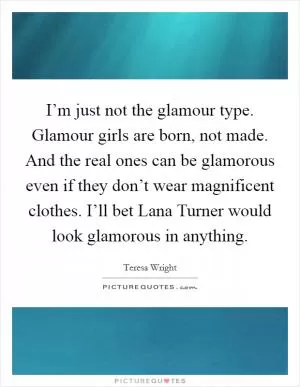 I’m just not the glamour type. Glamour girls are born, not made. And the real ones can be glamorous even if they don’t wear magnificent clothes. I’ll bet Lana Turner would look glamorous in anything Picture Quote #1
