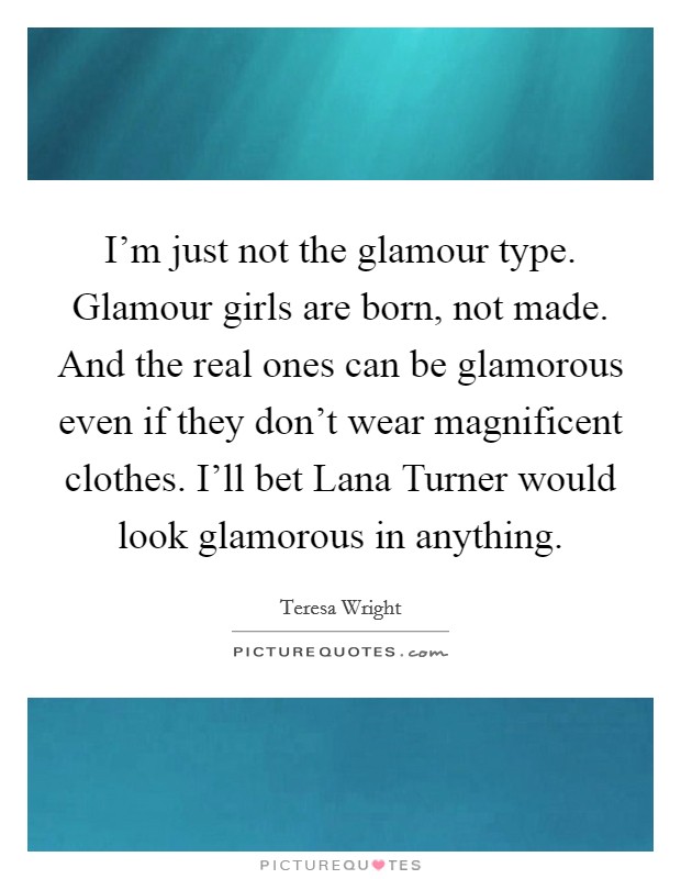 I'm just not the glamour type. Glamour girls are born, not made. And the real ones can be glamorous even if they don't wear magnificent clothes. I'll bet Lana Turner would look glamorous in anything Picture Quote #1