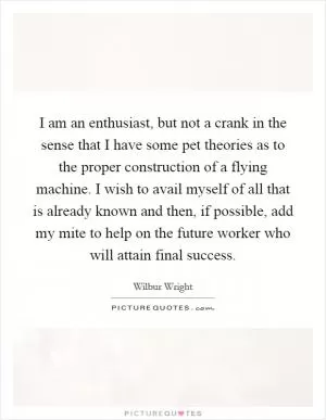 I am an enthusiast, but not a crank in the sense that I have some pet theories as to the proper construction of a flying machine. I wish to avail myself of all that is already known and then, if possible, add my mite to help on the future worker who will attain final success Picture Quote #1