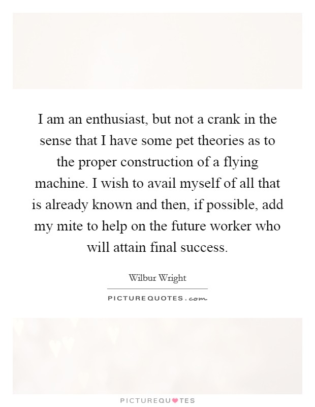 I am an enthusiast, but not a crank in the sense that I have some pet theories as to the proper construction of a flying machine. I wish to avail myself of all that is already known and then, if possible, add my mite to help on the future worker who will attain final success Picture Quote #1