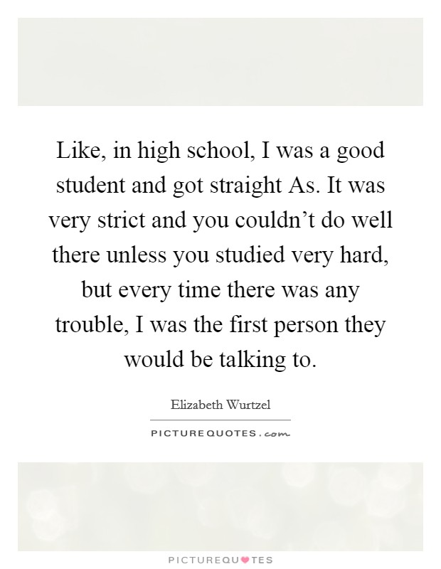 Like, in high school, I was a good student and got straight As. It was very strict and you couldn’t do well there unless you studied very hard, but every time there was any trouble, I was the first person they would be talking to Picture Quote #1