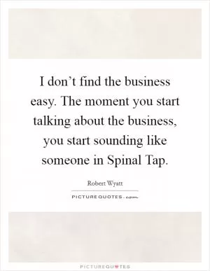I don’t find the business easy. The moment you start talking about the business, you start sounding like someone in Spinal Tap Picture Quote #1