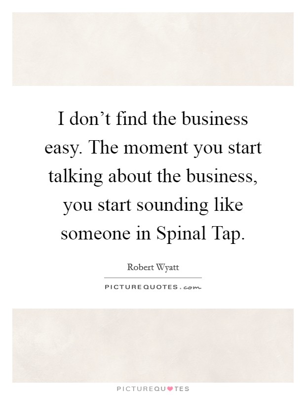 I don't find the business easy. The moment you start talking about the business, you start sounding like someone in Spinal Tap Picture Quote #1