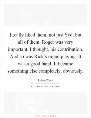 I really liked them, not just Syd, but all of them. Roger was very important, I thought, his contribution. And so was Rick’s organ playing. It was a good band. It became something else completely, obviously Picture Quote #1