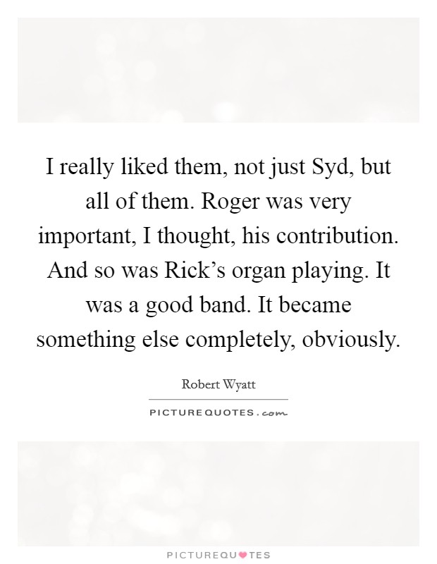 I really liked them, not just Syd, but all of them. Roger was very important, I thought, his contribution. And so was Rick's organ playing. It was a good band. It became something else completely, obviously Picture Quote #1