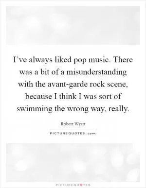 I’ve always liked pop music. There was a bit of a misunderstanding with the avant-garde rock scene, because I think I was sort of swimming the wrong way, really Picture Quote #1