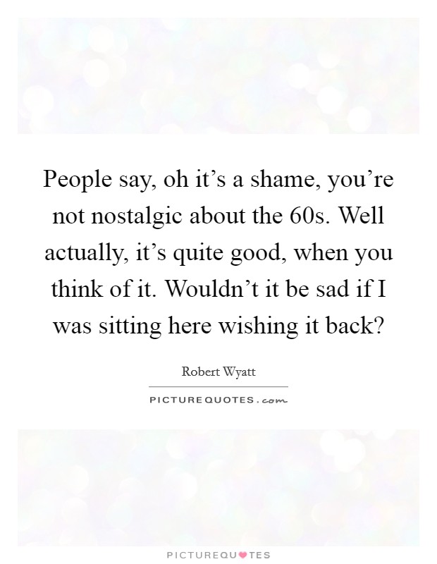 People say, oh it's a shame, you're not nostalgic about the  60s. Well actually, it's quite good, when you think of it. Wouldn't it be sad if I was sitting here wishing it back? Picture Quote #1