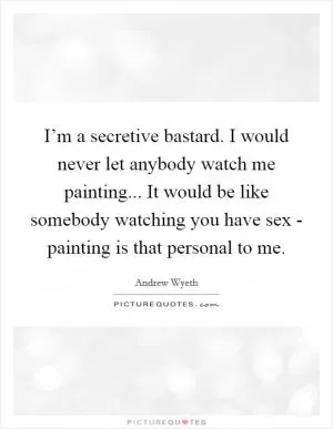 I’m a secretive bastard. I would never let anybody watch me painting... It would be like somebody watching you have sex - painting is that personal to me Picture Quote #1