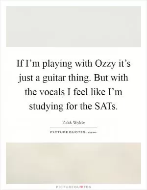 If I’m playing with Ozzy it’s just a guitar thing. But with the vocals I feel like I’m studying for the SATs Picture Quote #1