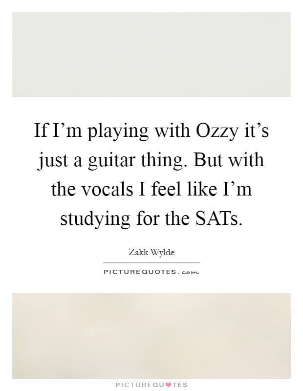 If I'm playing with Ozzy it's just a guitar thing. But with the vocals I feel like I'm studying for the SATs Picture Quote #1