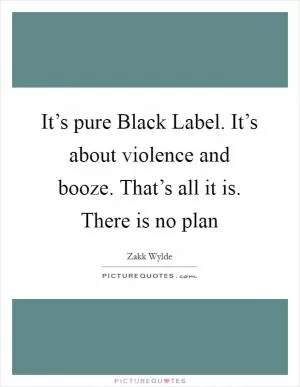 It’s pure Black Label. It’s about violence and booze. That’s all it is. There is no plan Picture Quote #1