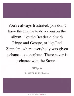You’re always frustrated, you don’t have the chance to do a song on the album, like the Beatles did with Ringo and George, or like Led Zeppelin, where everybody was given a chance to contribute. There never is a chance with the Stones Picture Quote #1