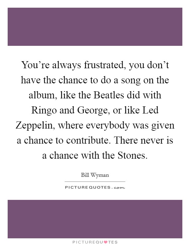 You're always frustrated, you don't have the chance to do a song on the album, like the Beatles did with Ringo and George, or like Led Zeppelin, where everybody was given a chance to contribute. There never is a chance with the Stones Picture Quote #1