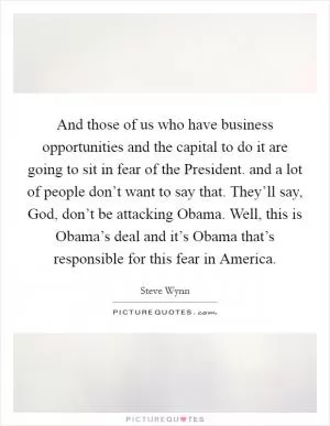 And those of us who have business opportunities and the capital to do it are going to sit in fear of the President. and a lot of people don’t want to say that. They’ll say, God, don’t be attacking Obama. Well, this is Obama’s deal and it’s Obama that’s responsible for this fear in America Picture Quote #1