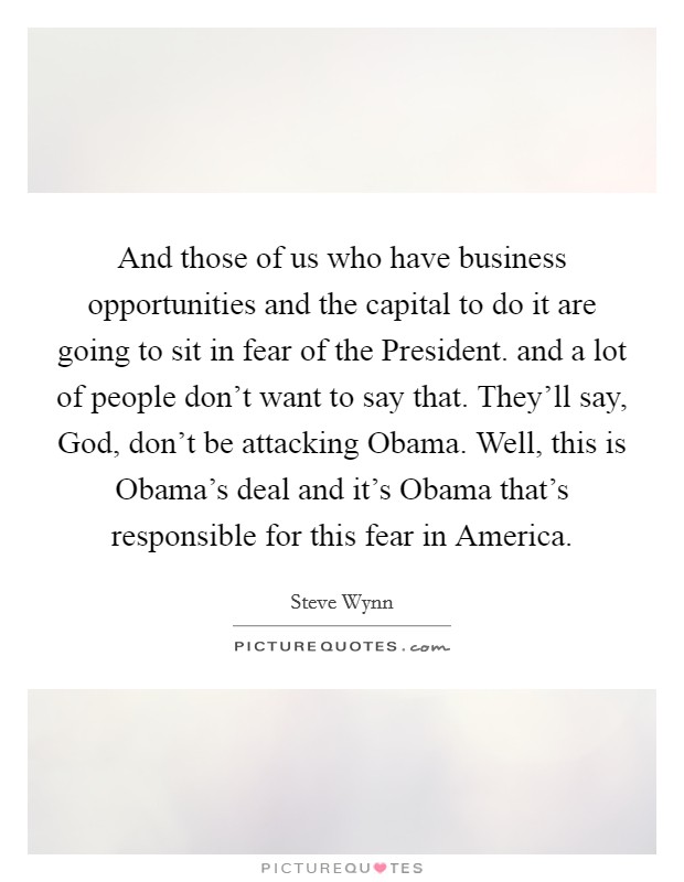 And those of us who have business opportunities and the capital to do it are going to sit in fear of the President. and a lot of people don't want to say that. They'll say, God, don't be attacking Obama. Well, this is Obama's deal and it's Obama that's responsible for this fear in America Picture Quote #1