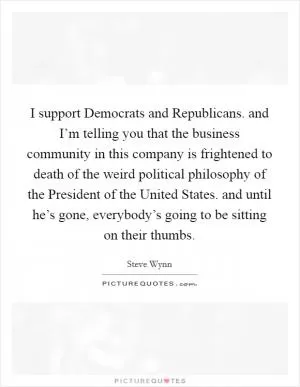 I support Democrats and Republicans. and I’m telling you that the business community in this company is frightened to death of the weird political philosophy of the President of the United States. and until he’s gone, everybody’s going to be sitting on their thumbs Picture Quote #1