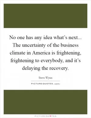 No one has any idea what’s next... The uncertainty of the business climate in America is frightening, frightening to everybody, and it’s delaying the recovery Picture Quote #1