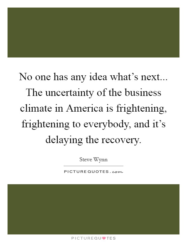 No one has any idea what's next... The uncertainty of the business climate in America is frightening, frightening to everybody, and it's delaying the recovery Picture Quote #1