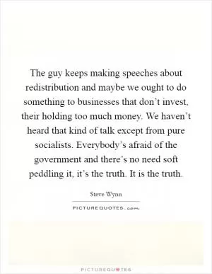 The guy keeps making speeches about redistribution and maybe we ought to do something to businesses that don’t invest, their holding too much money. We haven’t heard that kind of talk except from pure socialists. Everybody’s afraid of the government and there’s no need soft peddling it, it’s the truth. It is the truth Picture Quote #1