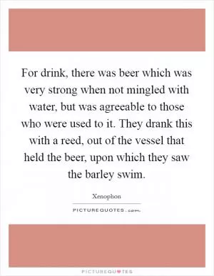 For drink, there was beer which was very strong when not mingled with water, but was agreeable to those who were used to it. They drank this with a reed, out of the vessel that held the beer, upon which they saw the barley swim Picture Quote #1