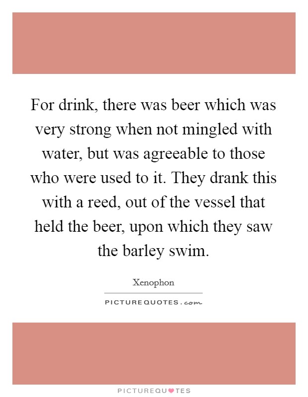 For drink, there was beer which was very strong when not mingled with water, but was agreeable to those who were used to it. They drank this with a reed, out of the vessel that held the beer, upon which they saw the barley swim Picture Quote #1