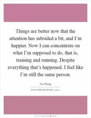 Things are better now that the attention has subsided a bit, and I’m happier. Now I can concentrate on what I’m supposed to do, that is, training and running. Despite everything that’s happened, I feel like I’m still the same person Picture Quote #1