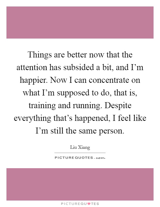 Things are better now that the attention has subsided a bit, and I'm happier. Now I can concentrate on what I'm supposed to do, that is, training and running. Despite everything that's happened, I feel like I'm still the same person Picture Quote #1