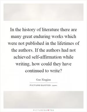 In the history of literature there are many great enduring works which were not published in the lifetimes of the authors. If the authors had not achieved self-affirmation while writing, how could they have continued to write? Picture Quote #1