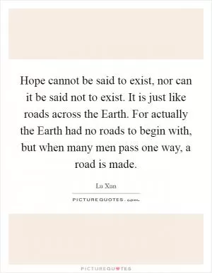 Hope cannot be said to exist, nor can it be said not to exist. It is just like roads across the Earth. For actually the Earth had no roads to begin with, but when many men pass one way, a road is made Picture Quote #1