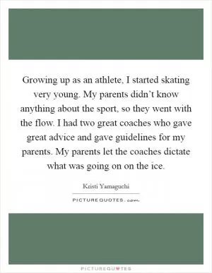 Growing up as an athlete, I started skating very young. My parents didn’t know anything about the sport, so they went with the flow. I had two great coaches who gave great advice and gave guidelines for my parents. My parents let the coaches dictate what was going on on the ice Picture Quote #1