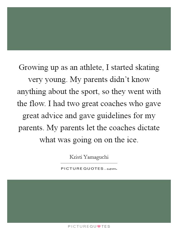 Growing up as an athlete, I started skating very young. My parents didn't know anything about the sport, so they went with the flow. I had two great coaches who gave great advice and gave guidelines for my parents. My parents let the coaches dictate what was going on on the ice Picture Quote #1