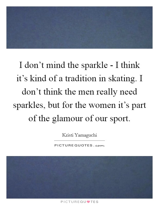 I don't mind the sparkle - I think it's kind of a tradition in skating. I don't think the men really need sparkles, but for the women it's part of the glamour of our sport Picture Quote #1