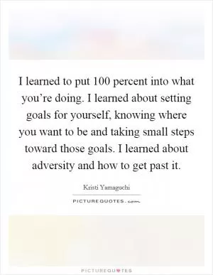 I learned to put 100 percent into what you’re doing. I learned about setting goals for yourself, knowing where you want to be and taking small steps toward those goals. I learned about adversity and how to get past it Picture Quote #1