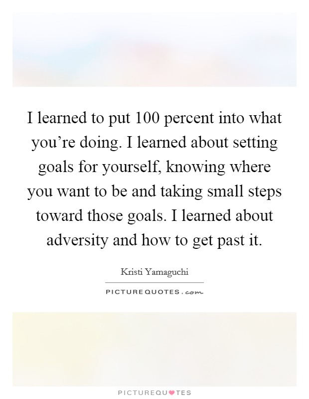 I learned to put 100 percent into what you're doing. I learned about setting goals for yourself, knowing where you want to be and taking small steps toward those goals. I learned about adversity and how to get past it Picture Quote #1