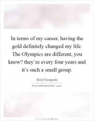 In terms of my career, having the gold definitely changed my life. The Olympics are different, you know? they’re every four years and it’s such a small group Picture Quote #1