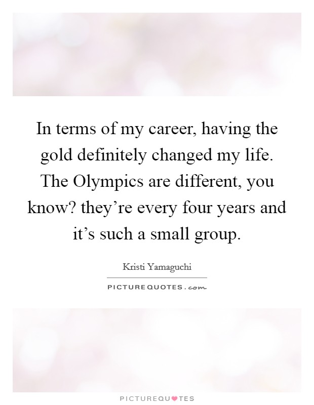 In terms of my career, having the gold definitely changed my life. The Olympics are different, you know? they're every four years and it's such a small group Picture Quote #1