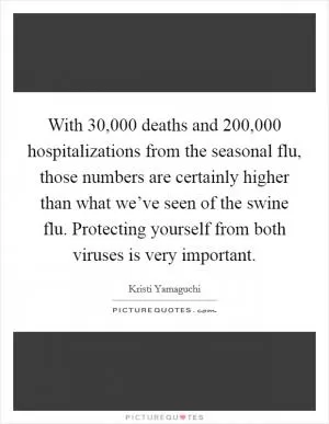 With 30,000 deaths and 200,000 hospitalizations from the seasonal flu, those numbers are certainly higher than what we’ve seen of the swine flu. Protecting yourself from both viruses is very important Picture Quote #1