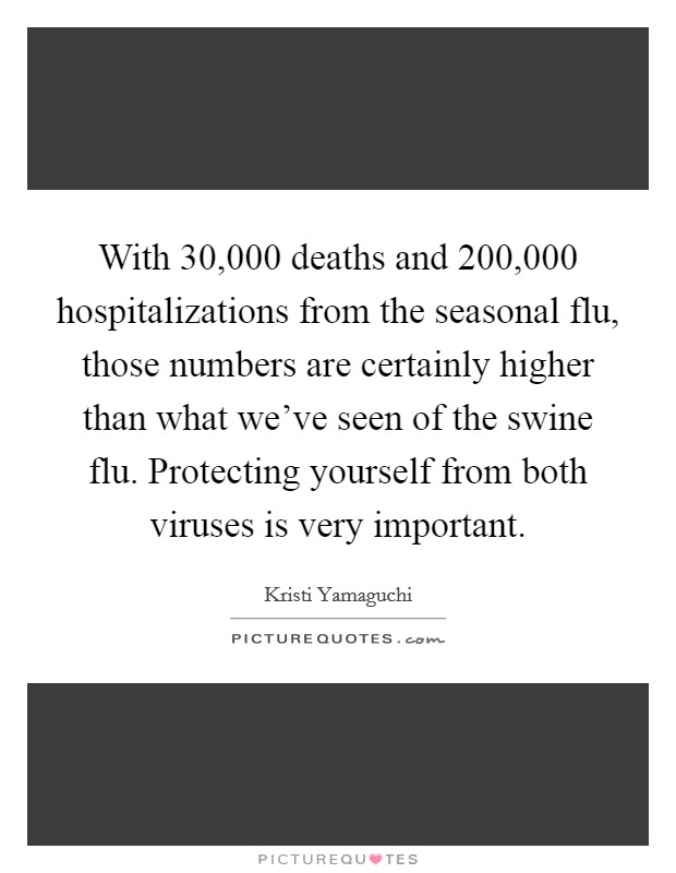 With 30,000 deaths and 200,000 hospitalizations from the seasonal flu, those numbers are certainly higher than what we've seen of the swine flu. Protecting yourself from both viruses is very important Picture Quote #1