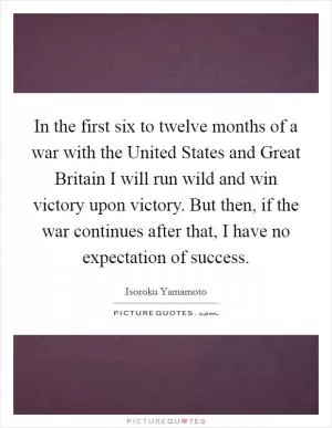 In the first six to twelve months of a war with the United States and Great Britain I will run wild and win victory upon victory. But then, if the war continues after that, I have no expectation of success Picture Quote #1